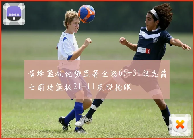黄蜂篮板优势显著全场65-31领先爵士前场篮板21-11表现抢眼