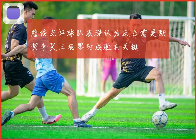 詹俊点评球队表现认为反击需更默契李昊三场零封成胜利关键