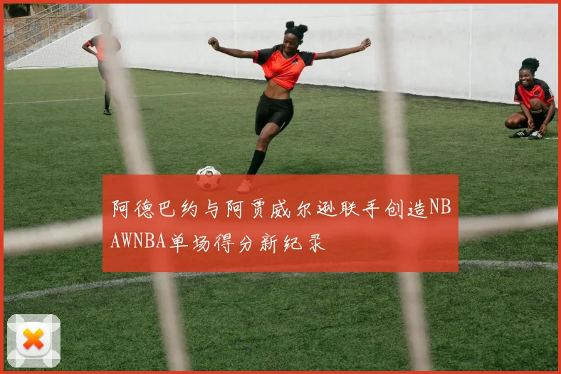 阿德巴约与阿贾威尔逊联手创造NBAWNBA单场得分新纪录