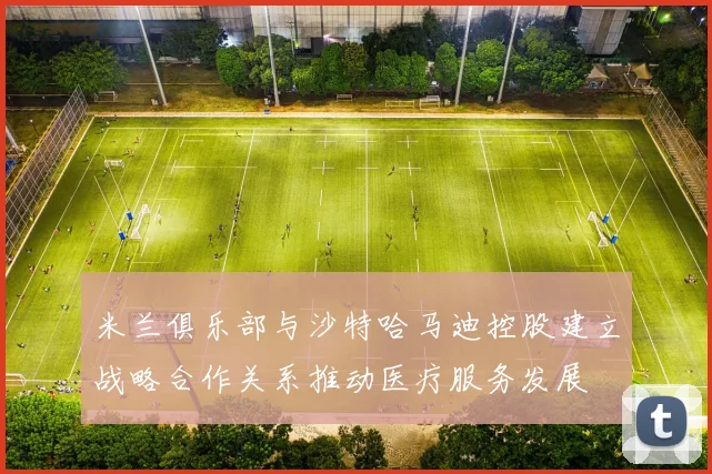 米兰俱乐部与沙特哈马迪控股建立战略合作关系推动医疗服务发展