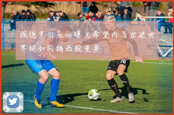 佩德罗旧采访曝光希望内马尔进世界杯如同梅西般重要