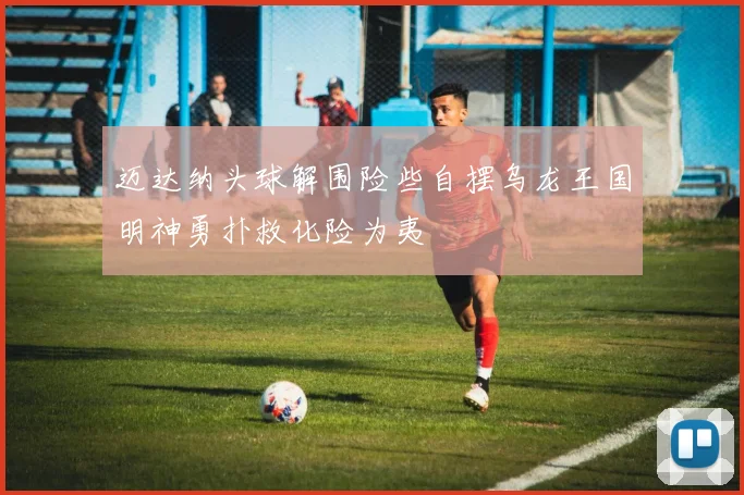 迈达纳头球解围险些自摆乌龙王国明神勇扑救化险为夷