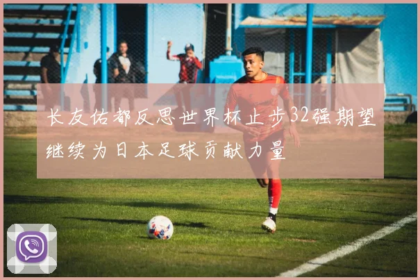 长友佑都反思世界杯止步32强期望继续为日本足球贡献力量