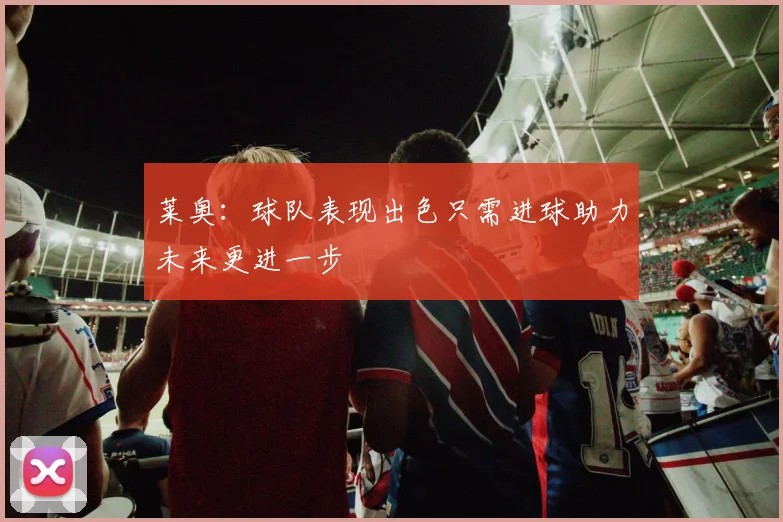 莱奥：球队表现出色只需进球助力未来更进一步