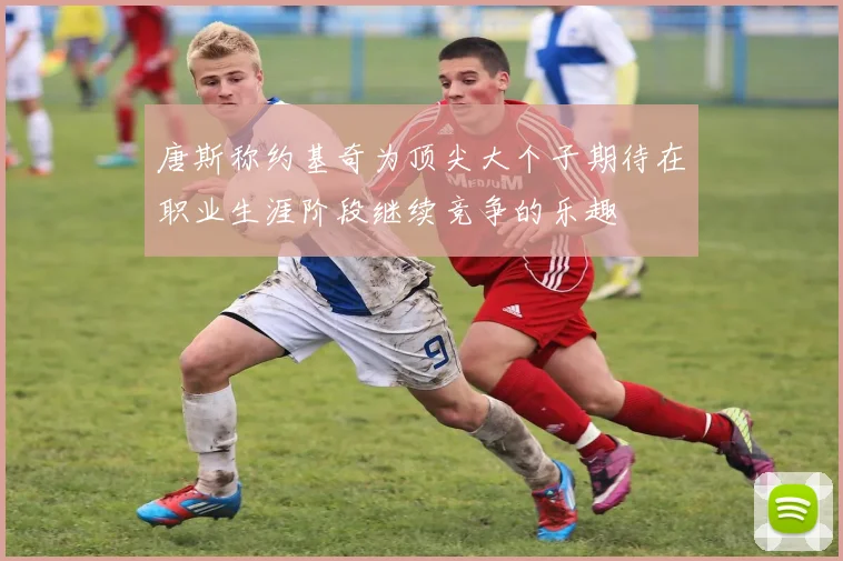 唐斯称约基奇为顶尖大个子期待在职业生涯阶段继续竞争的乐趣