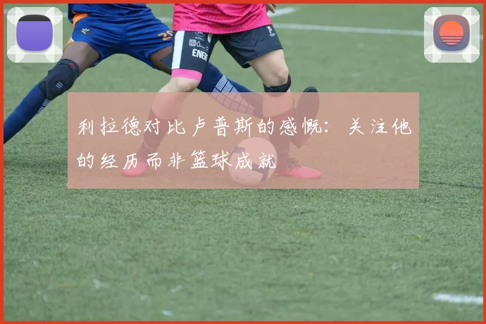 利拉德对比卢普斯的感慨：关注他的经历而非篮球成就