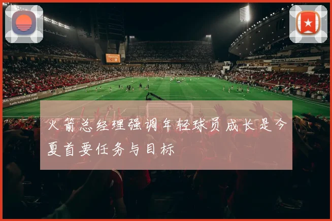 火箭总经理强调年轻球员成长是今夏首要任务与目标