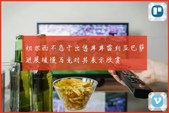 切尔西不急于出售库库雷利亚巴萨进展缓慢马竞对其表示欣赏