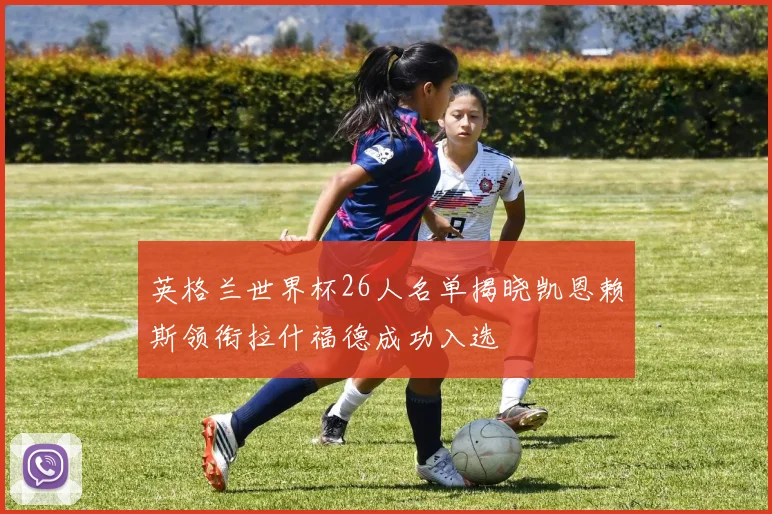 英格兰世界杯26人名单揭晓凯恩赖斯领衔拉什福德成功入选
