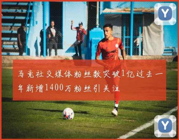 马竞社交媒体粉丝数突破1亿过去一年新增1400万粉丝引关注