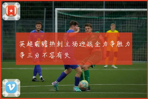 英超前瞻热刺主场迎战全力争胜力争三分不容有失