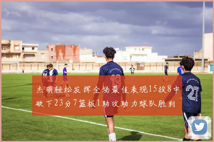 杰明轻松发挥全场最佳表现15投8中砍下23分7篮板1助攻助力球队胜利