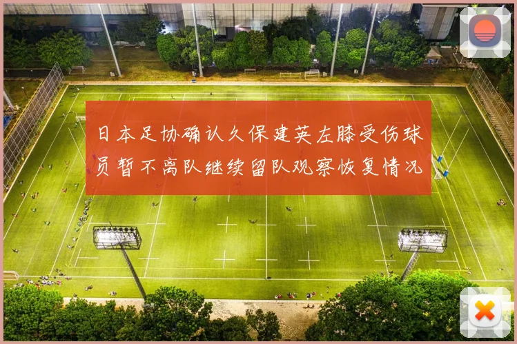 日本足协确认久保建英左膝受伤球员暂不离队继续留队观察恢复情况