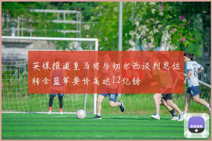 英媒报道皇马将与切尔西谈判恩佐转会蓝军要价高达12亿镑