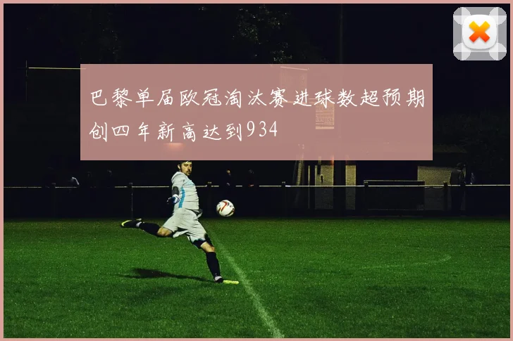 巴黎单届欧冠淘汰赛进球数超预期创四年新高达到934