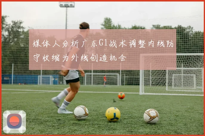 媒体人分析广东G1战术调整内线防守收缩为外线创造机会