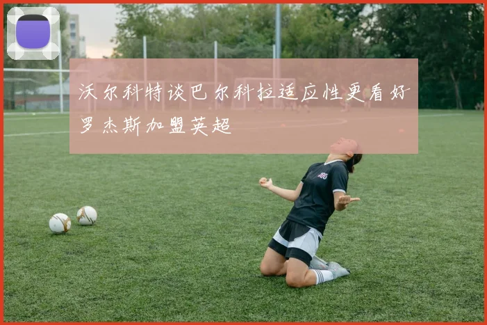 沃尔科特谈巴尔科拉适应性更看好罗杰斯加盟英超