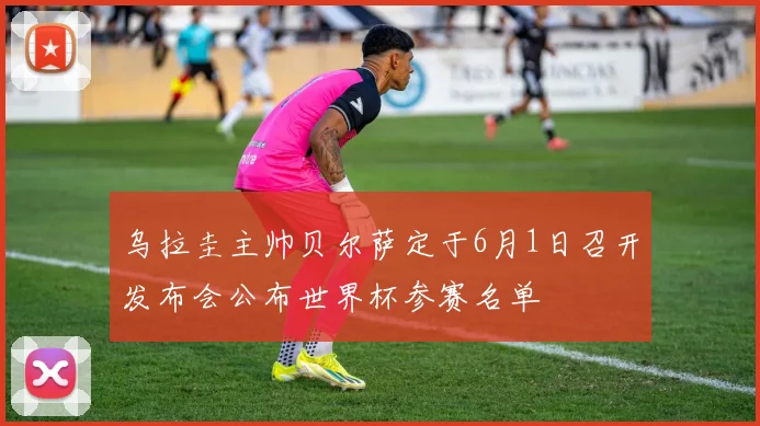 乌拉圭主帅贝尔萨定于6月1日召开发布会公布世界杯参赛名单
