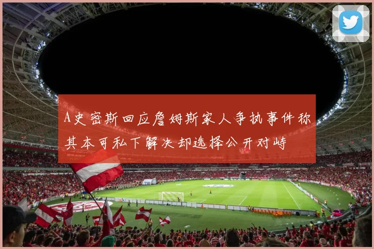 A史密斯回应詹姆斯家人争执事件称其本可私下解决却选择公开对峙