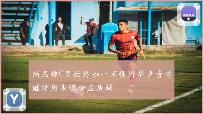 纳尼称C罗始终如一不惧外界声音将继续用表现回应质疑