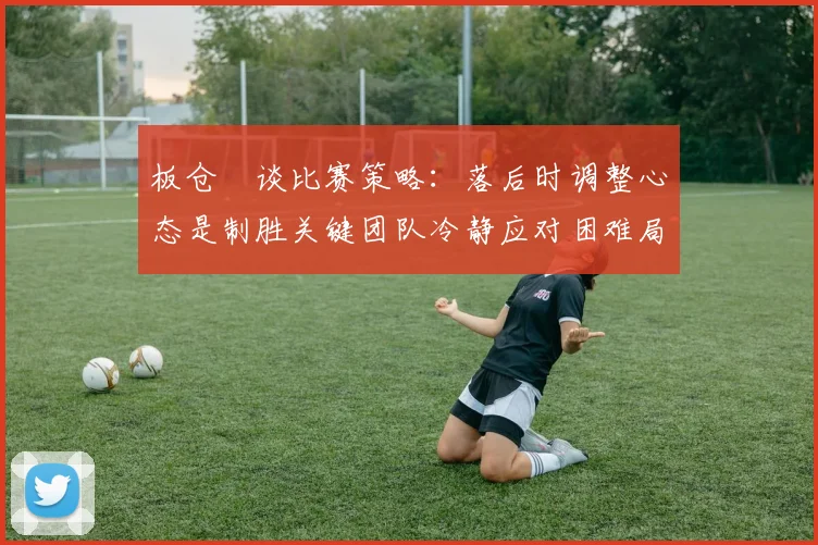 板仓滉谈比赛策略：落后时调整心态是制胜关键团队冷静应对困难局面