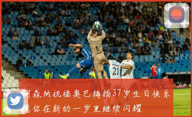 阿森纳祝福奥巴梅扬37岁生日快乐愿你在新的一岁里继续闪耀